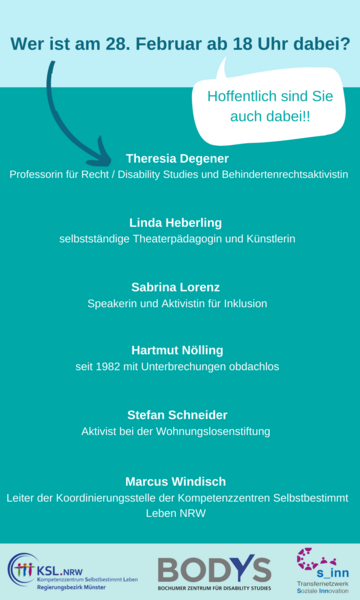 Es steht geschrieben: Wer ist am 28. Februar ab 18 Uhr dabei? Hoffentlich sind Sie auch dabei!! Theresia Degener, Professorin für Recht/ Disability Studies und Behindertenrechtsaktivistin, Linda Heberling, selbstständige Theaterpädagogin und Künstlerin, Sabrina Lorenz, Speakerin und Aktivistin für Inklusion, Hartmut Nölling, seit 1982 mit Unterbrechungen obdachlos, Stefan Schneider, Aktivist bei der Wohnungslosenstiftung, Marcus Windisch, Leiter der Koordinierungsstelle der Kompetenzzentren Selbstbestimmt Leben NRW